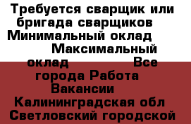 Требуется сварщик или бригада сварщиков  › Минимальный оклад ­ 4 000 › Максимальный оклад ­ 120 000 - Все города Работа » Вакансии   . Калининградская обл.,Светловский городской округ 